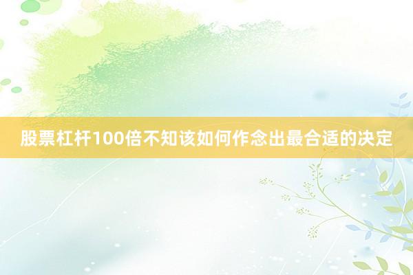股票杠杆100倍不知该如何作念出最合适的决定