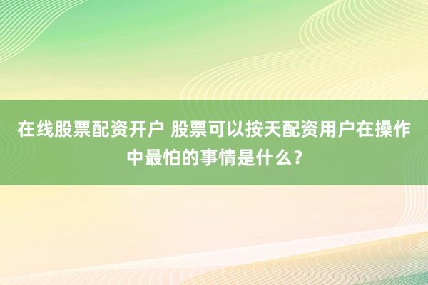 在线股票配资开户 股票可以按天配资用户在操作中最怕的事情是什么？