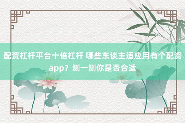 配资杠杆平台十倍杠杆 哪些东谈主适应用有个配资app？测一测你是否合适
